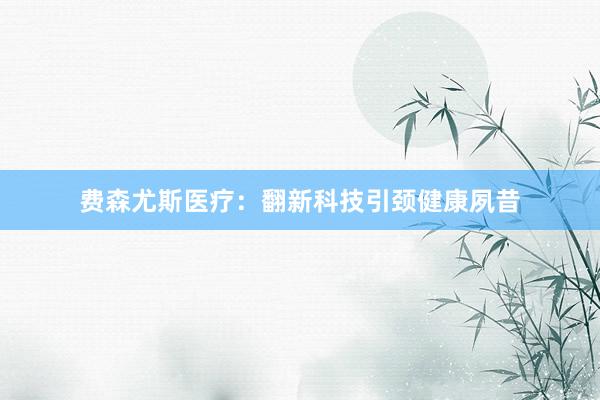 费森尤斯医疗:翻新科技引颈健康夙昔